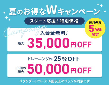 毎月先着5名様限定 夏のお得なWキャンペーン スタート応援! 特別価格 入会金無料 最大35,000円OFF トレーニング代 16回の場合 50,000円OFF